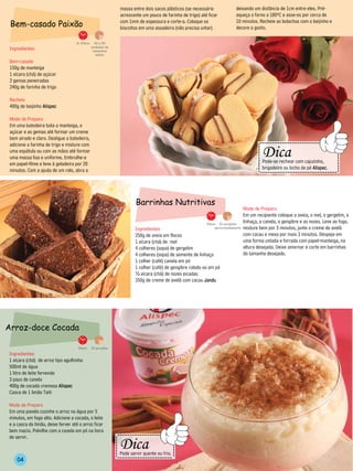 massa entre dois sacos plásticos (se necessário               deixando um distância de 1cm entre eles. Pré-
                                                                    acrescente um pouco de farinha de trigo) até ficar            aqueça o forno a 180ºC e asse-os por cerca de
 Bem-casado Paixão                                                  com 1mm de espessura e corte-a. Coloque os
                                                                    biscoitos em uma assadeira (não precisa untar)
                                                                                                                                  10 minutos. Recheie as bolachas com o beijinho e
                                                                                                                                  decore a gosto.

                                   1h 20min.     40 a 50
                                               unidades de
 Ingredientes                                   tamanhoa
                                                  médio

 Bem-casado
 150g de manteiga
 1 xícara (chá) de açúcar
 2 gemas peneiradas
 240g de farinha de trigo

 Recheio
 400g de beijinho Alispec

 Modo de Preparo
 Em uma batedeira bata a manteiga, o
 açúcar e as gemas até formar um creme
 bem airado e claro. Desligue a batedeira,
 adicione a farinha de trigo e misture com                                                                                                         --------------------------------
                                                                                                                                                      Dica




                                                                                                                                            -----------
 uma espátula ou com as mãos até formar




                                                                                                                                                                                           --------
 uma massa lisa e uniforme. Embrulhe-a
 em papel-filme e leve à geladeira por 20                                                                                                             Pode-se rechear com cajuzinho,
                                                                                                                                                      brigadeiro ou bicho de pé Alispec.
 minutos. Com a ajuda de um rolo, abra a                                                                                                           -------------------------------


                                                                            Barrinhas Nutritivas
                                                                                                                                       Modo de Preparo
                                                                                                                                       Em um recipiente coloque a aveia, o mel, o gergelim, a
                                                                                                                 30min. 10 unidades
                                                                                                                                       linhaça, a canela, o gengibre e as nozes. Leve ao fogo,
                                                                            Ingredientes                             aproximadamente   misture bem por 3 minutos, junte o creme de avelã
                                                                            250g de aveia em flocos                                    com cacau e mexa por mais 3 minutos. Despeje em
                                                                            1 xícara (chá) de mel                                      uma forma untada e forrada com papel-manteiga, na
                                                                            4 colheres (sopa) de gergelim                              altura desejada. Deixe amornar e corte em barrinhas
                                                                            4 colheres (sopa) de semente de linhaça                    do tamanho desejado.
                                                                            1 colher (café) canela em pó
                                                                            1 colher (café) de gengibre ralado ou em pó
                                                                            ½ xícara (chá) de nozes picadas
                                                                            350g de creme de avelã com cacau Jandu




Arroz-doce Cocada

                                    30min.     20 porções
Ingredientes
1 xícara (chá) de arroz tipo agulhinha
500ml de água
1 litro de leite fervendo
3 paus de canela
400g de cocada cremosa Alispec
Casca de 1 limão Taiti

Modo de Preparo
Em uma panela cozinhe o arroz na água por 5
minutos, em fogo alto. Adicione a cocada, o leite
e a casca do limão, deixe ferver até o arroz ficar
bem macio. Polvilhe com a canela em pó na hora
                                                                  ----------------------
                                                                    Dica
de servir.
                                                                                             --------
                                                             --------




                                                                    Pode servir quente ou frio.
    04                                                            ----------------------
 