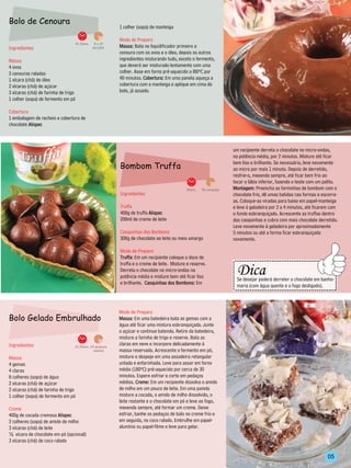 Bolo de Cenoura
                                                            1 colher (sopa) de manteiga

                                                            Modo de Preparo
                                      1h 10min.    8 a 10
Ingredientes                                      porções   Massa: Bata no liquidificador primeiro a
                                                            cenoura com os ovos e o óleo, depois os outros
Massa                                                       ingredientes misturando tudo, exceto o fermento,
4 ovos                                                      que deverá ser misturado lentamente com uma
3 cenouras raladas                                          colher. Asse em forno pré-aquecido a l80ºC por
1 xícara (chá) de óleo                                      40 minutos. Cobertura: Em uma panela aqueça a
2 xícaras (chá) de açúcar                                   cobertura com a manteiga e aplique em cima do
3 xícaras (chá) de farinha de trigo                         bolo, já assado.
1 colher (sopa) de fermento em pó

Cobertura
1 embalagem de recheio e cobertura de
chocolate Alispec



                                                                                                                          um recipiente derreta o chocolate no micro-ondas,
                                                                                                                          na potência média, por 2 minutos. Misture até ficar
                                                                                                                          bem liso e brilhante. Se necessário, leve novamente
                                                            Bombom Truffa                                                 ao micro por mais 1 minuto. Depois de derretido,
                                                                                                                          resfrie-o, mexendo sempre, até ficar bem frio ao
                                                                                                                          tocar o lábio inferior, fazendo o teste com um palito.
                                                                                              40min.   50 unidades        Montagem: Preencha as forminhas de bombom com o
                                                            Ingredientes                                                  chocolate frio, dê umas batidas nas formas e escorra-
                                                                                                                          as. Coloque-as viradas para baixo em papel-manteiga
                                                            Truffa                                                        e leve à geladeira por 2 a 4 minutos, até ficarem com
                                                            400g de truffa Alispec                                        o fundo esbranquiçado. Acrescente as truffas dentro
                                                            200ml de creme de leite                                       das casquinhas e cubra com mais chocolate derretido.
                                                                                                                          Leve novamente à geladeira por aproximadamente
                                                            Casquinhas dos Bombons                                        5 minutos ou até a forma ficar esbranquiçada
                                                            300g de chocolate ao leite ou meio amargo                     novamente.

                                                            Modo de Preparo
                                                            Truffa: Em um recipiente coloque o doce de
                                                                                                                            ----------------------------------------
                                                                                                                               Dica
                                                            truffa e o creme de leite. Misture e reserve.
                                                                                                                     -----------



                                                            Derreta o chocolate no micro-ondas na




                                                                                                                                                                             --------
                                                            potência média e misture bem até ficar liso
                                                                                                                               Se desejar poderá derreter o chocolate em banho-
                                                            e brilhante. Casquinhas dos Bombons: Em
                                                                                                                               maria (com água quente e o fogo desligado).
                                                                                                                            -----------------------------------------

                                                            Modo de Preparo
Bolo Gelado Embrulhado                                      Massa: Em uma batedeira bata as gemas com a
                                                            água até ficar uma mistura esbranquiçada. Junte
                                                            o açúcar e continue batendo. Retire da batedeira,
                                                            misture a farinha de trigo e reserve. Bata as
Ingredientes                      1h 20min. 24 pedaços
                                                            claras em neve e incorpore delicadamente à
                                              médios        massa reservada. Acrescente o fermento em pó,
Massa                                                       misture e despeje em uma assadeira retangular
4 gemas                                                     untada e enfarinhada. Leve para assar em forno
4 claras                                                    médio (180ºC) pré-aquecido por cerca de 30
8 colheres (sopa) de água                                   minutos. Espere esfriar e corte em pedaços
2 xícaras (chá) de açúcar                                   médios. Creme: Em um recipiente dissolva o amido
2 xícaras (chá) de farinha de trigo                         de milho em um pouco de leite. Em uma panela
1 colher (sopa) de fermento em pó                           misture a cocada, o amido de milho dissolvido, o
                                                            leite restante e o chocolate em pó e leve ao fogo,
Creme                                                       mexendo sempre, até formar um creme. Deixe
400g de cocada cremosa Alispec                              esfriar, banhe os pedaços de bolo no creme frio e
2 colheres (sopa) de amido de milho                         em seguida, no coco ralado. Embrulhe em papel-
3 xícaras (chá) de leite                                    alumínio ou papel-filme e leve para gelar.
½ xícara de chocolate em pó (opcional)
3 xícaras (chá) de coco ralado


                                                                                                                                                                           05
 