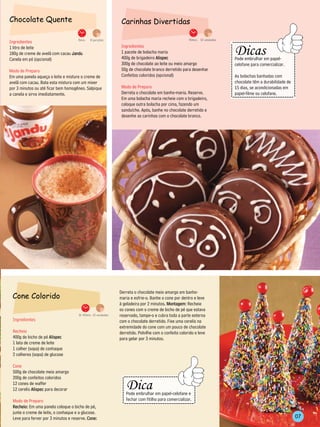 Chocolate Quente                                                 Carinhas Divertidas

Ingredientes                        5min.    8 porções                                                     40min. 12 unidades
                                                                                                                                              ----------------------------
                                                                 Ingredientes
                                                                                                                                                     Dicas




                                                                                                                                ----------------------
1 litro de leite
180g de creme de avelã com cacau Jandu                           1 pacote de bolacha maria




                                                                                                                                                                                   -------------------
Canela em pó (opcional)                                          400g de brigadeiro Alispec                                                         Pode embrulhar em papel-
                                                                 300g de chocolate ao leite ou meio amargo                                          celofane para comercializar.
Modo de Preparo                                                  50g de chocolate branco derretido para desenhar
Em uma panela aqueça o leite e misture o creme de                Confeitos coloridos (opcional)                                                     As bolachas banhadas com
avelã com cacau. Bata esta mistura com um mixer                                                                                                     chocolate têm a durabilidade de
por 3 minutos ou até ficar bem homogêneo. Salpique               Modo de Preparo                                                                    15 dias, se acondicionadas em
a canela e sirva imediatamente.                                  Derreta o chocolate em banho-maria. Reserve.                                       papel-filme ou celofane.
                                                                 Em uma bolacha maria recheie com o brigadeiro,                                ---------------------------
                                                                 coloque outra bolacha por cima, fazendo um
                                                                 sanduíche. Após, banhe no chocolate derretido e
                                                                 desenhe as carinhas com o chocolate branco.




                                                              Derreta o chocolate meio amargo em banho-
 Cone Colorido                                                maria e esfrie-o. Banhe o cone por dentro e leve
                                                              à geladeira por 2 minutos. Montagem: Recheie
                                                              os cones com o creme de bicho de pé que estava
                                     1h 40min. 12 unidades    reservado, tampe-o e cubra toda a parte externa
 Ingredientes                                                 com o chocolate derretido. Fixe uma cerelis na
                                                              extremidade do cone com um pouco de chocolate
 Recheio                                                      derretido. Polvilhe com o confeito colorido e leve
 400g de bicho de pé Alispec                                  para gelar por 3 minutos.
 1 lata de creme de leite
 1 colher (sopa) de conhaque
 2 colheres (sopa) de glucose

 Cone
 500g de chocolate meio amargo
 200g de confeitos coloridos                                        --------------------------------
                                                                       Dica
                                                             -----------




 12 cones de waffer
                                                                                                           --------




 12 cerelis Alispec para decorar
                                                                       Pode embrulhar em papel-celofane e
                                                                       fechar com fitilho para comercializar.
 Modo de Preparo
 Recheio: Em uma panela coloque o bicho de pé,
                                                                    -------------------------------
 junte o creme de leite, o conhaque e a glucose.
 Leve para ferver por 3 minutos e reserve. Cone:                                                                                                                                               07
 