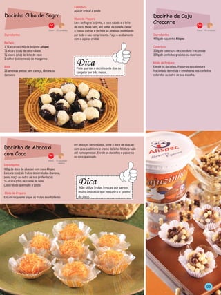 Cobertura
                                                               Açúcar cristal a gosto
Docinho Olho de Sogra                                                                                                          Docinho de Caju
                                                               Modo de Preparo
                                                               Leve ao fogo o beijinho, o coco ralado e o leite                Crocante
                                                               de coco. Mexa bem, até soltar da panela. Deixe
                                    15min. 25 unidades         a massa esfriar e recheie as ameixas modelando                                                     40min. 50 unidades

Ingredientes                                                   por todo o seu comprimento. Faça o acabamento                   Ingredientes
                                                               com o açúcar cristal.                                           400g de cajuzinho Alispec
Recheio
1 ½ xícaras (chá) de beijinho Alispec                                                                                          Cobertura
½ xícara (chá) de coco ralado                                                                                                  300g de cobertura de chocolate fracionada
½ xícara (chá) de leite de coco                                                                                                200g de confeitos graúdos ou coloridos
                                                                 --------------------------------
                                                                     Dica
1 colher (sobremesa) de margarina



                                                         -----------
                                                                                                                               Modo de Preparo




                                                                                                      --------
Base                                                                Pode guardar o docinho sete dias ou                        Enrole os docinhos. Passe-os na cobertura
25 ameixas pretas sem caroço, tâmara ou                             congelar por três meses.                                   fracionada derretida e envolva-os nos confeitos
damasco                                                          -------------------------------                               coloridos ou outro de sua escolha.




                                                               em pedaços bem miúdos, junte o doce de abacaxi
Docinho de Abacaxi                                             com coco e adicione o creme de leite. Misture tudo
com Coco                                                       até homogeneizar. Enrole os docinhos e passe-os
                                                               no coco queimado.
                                    30min. 70 unidades
                                             médias
Ingredientes
400g de doce de abacaxi com coco Alispec
1 xícara (chá) de frutas desidratadas (banana,
                                                                     --------------------------------
                                                                         Dica
pera, maçã ou outra de sua preferência)
                                                            --------------




½ xícara (chá) de creme de leite
                                                                                                                 -----------




Coco ralado queimado a gosto
                                                                         Não utilize frutas frescas por serem
Modo de Preparo                                                         muito úmidas o que prejudica o "ponto"
                                                                        do doce.
Em um recipiente pique as frutas desidratadas
                                                                     -----------------------------------




                                                                                                                                                                           09
 