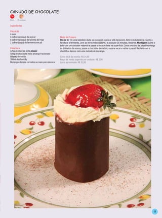 CAnudo de ChoColATe
30min.   15 unidades


Ingredientes

Pão de ló
6 ovos
6 colheres (sopa) de açúcar                     Modo de Preparo
6 colheres (sopa) de farinha de trigo           Pão de ló: Em uma batedeira bata os ovos com o açúcar até clarearem. Retire da batedeira e junte a
1 colher (sopa) de fermento em pó               farinha e o fermento. Leve ao forno médio (180ºC) e asse por 35 minutos. Reserve. Montagem: Corte o
                                                bolo com um cortador redondo e passe o doce de leite na superfície. Corte uma tira de papel-manteiga
Cobertura                                       no diâmetro da massa, passe o chocolate derretido, espere secar e retire o papel. Recheie com o
125g de doce de leite Alispec                   chantilly e decore com uma metade de morango.
500g de chocolate meio amargo fracionado
Alispec derretido                               Custo total da receita: R$ 14,00
300ml de chantilly                              Preço de venda sugerido por unidade: R$ 3,00
Morangos limpos cortados ao meio para decorar   Lucro aproximado: R$ 31,00




                                                                                                                                                  11
 