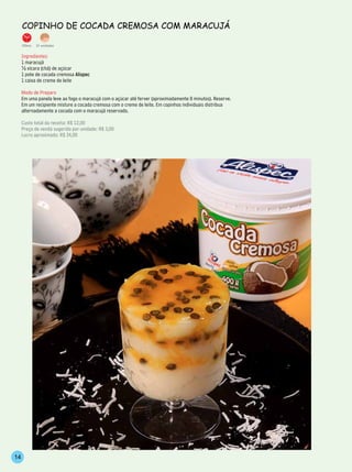 CoPinho de CoCAdA CremosA Com mArACujá

     25min.   12 unidades


     Ingredientes
     1 maracujá
     ½ xícara (chá) de açúcar
     1 pote de cocada cremosa Alispec
     1 caixa de creme de leite

     Modo de Preparo
     Em uma panela leve ao fogo o maracujá com o açúcar até ferver (aproximadamente 8 minutos). Reserve.
     Em um recipiente misture a cocada cremosa com o creme de leite. Em copinhos individuais distribua
     alternadamente a cocada com o maracujá reservado.

     Custo total da receita: R$ 12,00
     Preço de venda sugerido por unidade: R$ 3,00
     Lucro aproximado: R$ 24,00




14
 
