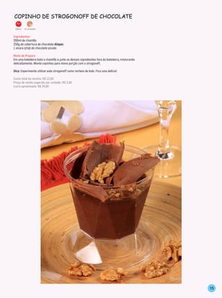 CoPinho de sTrogonoff de ChoColATe

 20min.   12 unidades


Ingredientes
200ml de chantilly
250g de cobertura de chocolate Alispec
1 xícara (chá) de chocolate picado

Modo de Preparo
Em uma batedeira bata o chantilly e junte os demais ingredientes fora da batedeira, misturando
delicadamente. Monte copinhos para mono porção com o strogonoff.

Dica: Experimente utilizar este strogonoff como recheio de bolo. Fica uma delícia!

Custo total da receita: R$ 12,00
Preço de venda sugerido por unidade: R$ 3,00
Lucro aproximado: R$ 24,00




                                                                                                 15
 