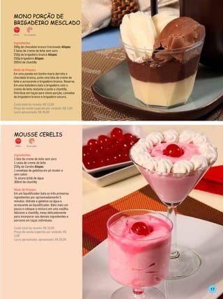 mono Porção de
BrigAdeiro mesClAdo

25min.    20 unidades



Ingredientes
200g de chocolate branco fracionado Alispec
2 latas de creme de leite sem soro
250g de brigadeiro branco Alispec
250g brigadeiro Alispec
200ml de chantilly

Modo de Preparo
Em uma panela em banho-maria derreta o
chocolate branco, junte uma lata de creme de
leite e acrescente o brigadeiro branco. Reserve.
Em uma batedeira bata o brigadeiro com o
creme de leite restante e junte o chantilly.
Distribua em taças para mono porção, camadas
de brigadeiro branco e brigadeiro escuro.

Custo total da receita: R$ 12,00
Preço de venda sugerido por unidade: R$ 3,00
Lucro aproximado: R$ 48,00




mousse Cerelis
 15min.     10 porções



Ingredientes
1 lata de creme de leite sem soro
1 caixa de creme de leite
250g de Cerelis Alispec
1 envelope de gelatina em pó incolor e
sem sabor
¼ xícara (chá) de água
300ml de chantilly

Modo de Preparo
Em um liquidificador bata os três primeiros
ingredientes por aproximadamente 5
minutos. Hidrate a gelatina na água e
acrescente ao liquidificador. Bata mais um
pouco e coloque a mistura em uma vasilha.
Adicione o chantilly, mexa delicadamente
para incorporar aos demais ingredientes e
porcione em taças individuais.

Custo total da receita: R$ 10,00
Preço de venda sugerido por unidade: R$
3,00
Lucro aproximado: aproximado: R$ 20,00




                                                   17
 