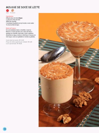 mousse de doCe de leiTe

     20min.   20 unidades


     Ingredientes
     250g de doce de leite Alispec
     1 caixa de creme de leite
     300ml de chantilly
     1 envelope de gelatina em pó incolor e sem sabor
     ¼ xícara (chá) de água

     Modo de Preparo
     Em uma batedeira bata o chantilly e reserve.
     Misture o creme de leite com o doce de leite e
     agregue ao chantilly reservado. Junte a gelatina
     dissolvida na água, misture e distribua o mousse em
     mini taças. Leve-as à geladeira e venda-as geladas.

     Custo total da receita: R$ 12,00
     Preço de venda sugerido por unidade: R$ 3,00
     Lucro aproximado: R$ 48,00




18
 