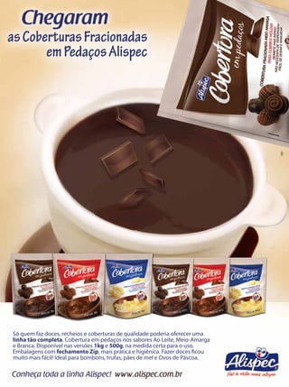 as Coberturas Fracionadas
       em Pedaços Alispec




                                                                              AW




Só quem faz doces, recheios e coberturas de qualidade poderia oferecer uma
linha tão completa. Cobertura em pedaços nos sabores Ao Leite, Meio-Amarga
e Branca. Disponível nas versões 1kg e 500g, na medida certa para o uso.
Embalagens com fechamento Zip, mais prática e higiênica. Fazer doces ﬁcou
muito mais fácil! Ideal para bombons, trufas, pães de mel e Ovos de Páscoa.
 