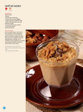 PAvê de nozes

     35min.   10 porções


     Ingredientes
     500ml de leite
     2 gemas
     1 lata de leite condensado
     1 pote de doce de nozes Alispec
     3 colheres (sopa) de amido de milho
     1 colher (chá) de essência de nozes
     200ml de chantilly
     1 pacote de biscoito tipo maisena
     1 xícara (chá) de leite
     Nozes para decorar

     Modo de Preparo
     Em uma panela faça um creme com o
     leite, as gemas, o leite condensado,
     o doce de nozes e o amido. Retire do
     fogo e acrescente a essência de nozes.
     Bata um pouco na batedeira e misture
     delicadamente o chantilly. Em um
     recipiente monte camadas com o biscoito
     tipo maisena umedecido em leite e o
     creme. Decore com as nozes.

     Custo total da receita: R$ 12,00
     Preço de venda sugerido por unidade: R$
     3,00
     Lucro aproximado: R$ 18,00




20
 