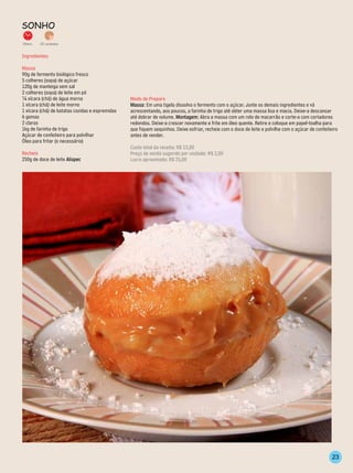 sonho
35min.   20 unidades


Ingredientes

Massa
90g de fermento biológico fresco
5 colheres (sopa) de açúcar
120g de manteiga sem sal
2 colheres (sopa) de leite em pó
¼ xícara (chá) de água morna                     Modo de Preparo
1 xícara (chá) de leite morno                    Massa: Em uma tigela dissolva o fermento com o açúcar. Junte os demais ingredientes e vá
1 xícara (chá) de batatas cozidas e espremidas   acrescentando, aos poucos, a farinha de trigo até obter uma massa lisa e macia. Deixe-a descansar
6 gemas                                          até dobrar de volume. Montagem: Abra a massa com um rolo de macarrão e corte-a com cortadores
2 claras                                         redondos. Deixe-a crescer novamente e frite em óleo quente. Retire e coloque em papel-toalha para
1kg de farinha de trigo                          que fiquem sequinhos. Deixe esfriar, recheie com o doce de leite e polvilhe com o açúcar de confeiteiro
Açúcar de confeiteiro para polvilhar             antes de vender.
Óleo para fritar (o necessário)
                                                 Custo total da receita: R$ 15,00
Recheio                                          Preço de venda sugerido por unidade: R$ 2,00
250g de doce de leite Alispec                    Lucro aproximado: R$ 25,00




                                                                                                                                                     23
 