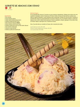 sorveTe de ABACAxi Com vinho
     30min.   28 unidades



                                                          Modo de Preparo
                                                          Em um liquidificador bata por 3 minutos os cinco primeiros ingredientes. Coloque essa mistura em uma
     Ingredientes                                         assadeira retangular e leve ao freezer por 24 horas. Divida a massa em duas partes e coloque uma
     1 litro de leite                                     delas na tigela da batedeira. Junte metade do leite condensado, metade do creme de leite e metade do
     1 xícara (chá) de açúcar                             emulsificante. Bata por aproximadamente 15 minutos. Reserve. Em um recipiente coloque o recheio de
     1 colher (sobremesa) de liga neutra                  abacaxi com o vinho e deixe tomar gosto por 2 horas na geladeira. Depois, agregue-o no sorvete e leve
     2 colheres (sopa) de leite em pó                     ao freezer. Repita a operação com o restante da massa.
     1 lata de doce de abacaxi Alispec
     1 xícara (chá) de vinho branco seco                  Dica: O sorvete deve ser mantido no freezer até o momento de vender.
     4 colheres (sopa) de pó para sorvete sabor abacaxi
     1 lata de leite condensado                           Custo total da receita: R$ 12,00
     1 caixa de creme de leite                            Preço de venda sugerido por unidade: R$ 2,00
     2 colheres (café) de emulsificante                   Lucro aproximado: R$ 44,00




24
 