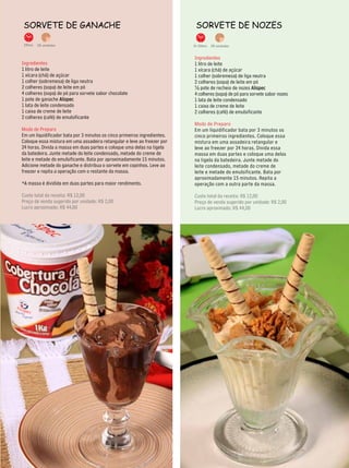 sorveTe de gAnAChe                                                          sorveTe de nozes

 25min.   28 unidades                                                      1h 30min. 28 unidades


                                                                           Ingredientes
Ingredientes                                                               1 litro de leite
1 litro de leite                                                           1 xícara (chá) de açúcar
1 xícara (chá) de açúcar                                                   1 colher (sobremesa) de liga neutra
1 colher (sobremesa) de liga neutra                                        2 colheres (sopa) de leite em pó
2 colheres (sopa) de leite em pó                                           ½ pote de recheio de nozes Alispec
4 colheres (sopa) de pó para sorvete sabor chocolate                       4 colheres (sopa) de pó para sorvete sabor nozes
1 pote de ganache Alispec                                                  1 lata de leite condensado
1 lata de leite condensado                                                 1 caixa de creme de leite
1 caixa de creme de leite                                                  2 colheres (café) de emulsificante
2 colheres (café) de emulsificante
                                                                           Modo de Preparo
Modo de Preparo                                                            Em um liquidificador bata por 3 minutos os
Em um liquidificador bata por 3 minutos os cinco primeiros ingredientes.   cinco primeiros ingredientes. Coloque essa
Coloque essa mistura em uma assadeira retangular e leve ao freezer por     mistura em uma assadeira retangular e
24 horas. Divida a massa em duas partes e coloque uma delas na tigela      leve ao freezer por 24 horas. Divida essa
da batedeira. Junte metade do leite condensado, metade do creme de         massa em duas partes e coloque uma delas
leite e metade do emulsificante. Bata por aproximadamente 15 minutos.      na tigela da batedeira. Junte metade do
Adicione metade do ganache e distribua o sorvete em copinhos. Leve ao      leite condensado, metade do creme de
freezer e repita a operação com o restante da massa.                       leite e metade do emulsificante. Bata por
                                                                           aproximadamente 15 minutos. Repita a
*A massa é dividida em duas partes para maior rendimento.                  operação com a outra parte da massa.

Custo total da receita: R$ 12,00                                           Custo total da receita: R$ 12,00
Preço de venda sugerido por unidade: R$ 2,00                               Preço de venda sugerido por unidade: R$ 2,00
Lucro aproximado: R$ 44,00                                                 Lucro aproximado: R$ 44,00




                                                                                                                              25
 