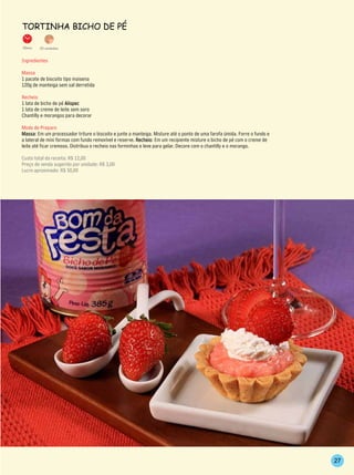 TorTinhA BiCho de Pé

35min.   20 unidades


Ingredientes

Massa
1 pacote de biscoito tipo maisena
120g de manteiga sem sal derretida

Recheio
1 lata de bicho de pé Alispec
1 lata de creme de leite sem soro
Chantilly e morangos para decorar

Modo de Preparo
Massa: Em um processador triture o biscoito e junte a manteiga. Misture até o ponto de uma farofa úmida. Forre o fundo e
a lateral de mini formas com fundo removível e reserve. Recheio: Em um recipiente misture o bicho de pé com o creme de
leite até ficar cremoso. Distribua o recheio nas forminhas e leve para gelar. Decore com o chantilly e o morango.

Custo total da receita: R$ 12,00
Preço de venda sugerido por unidade: R$ 3,00
Lucro aproximado: R$ 50,00




                                                                                                                           27
 