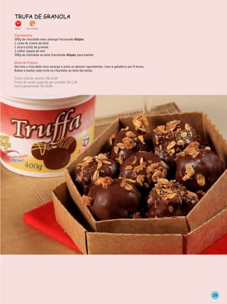 TrufA de grAnolA

20min.   30 unidades


Ingredientes
500g de chocolate meio amargo fracionado Alispec
1 caixa de creme de leite
1 xícara (chá) de granola
1 colher (sopa) de mel
300g de chocolate ao leite fracionado Alispec para banhar

Modo de Preparo
Derreta o chocolate meio amargo e junte os demais ingredientes. Leve à geladeira por 8 horas.
Boleie e banhe cada trufa no chocolate ao leite derretido.

Custo total da receita: R$ 15,00
Preço de venda sugerido por unidade: R$ 1,50
Lucro aproximado: R$ 30,00




                                                                                                29
 
