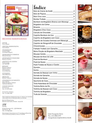 Índice
                                                          Bolo de Creme de Avelã _____________________ 4
                                                          Bolo de Paçoca ____________________________ 5
                                                          Bolo Choc coco ____________________________ 6
                                                          Bomba Trufada ____________________________ 7
                                                          Bombom de Brigadeiro Branco com Morango ____ 8
                                                                                                             Página 05
                                                          Brigadeiro de Colher ________________________ 9
                                                          Brownie _________________________________ 10
                                                          Brigadeiro Choc Coco ______________________ 10
                                                          Canudo de Chocolate ______________________ 11
                                                          Copinho Bombom de Uva __________________ 12
                                                          Copinho de Brigadeiro com Coco _____________ 13
RECEITAS MARAVILHOSAS
                                                          Copinho de Cocada Cremosa com Maracujá ____ 14
EDITOR
Paulo Milreu                                              Copinho de Strogonoff de Chocolate __________ 15   Página 14

DIRETORA ADMINISTRATIVA                                   Chocomousse ____________________________ 16
Aliny Milreu
                                                          Folhado Trufado com Ganache _______________ 16
DIAGRAMAÇÃO
Liliane Gomes
Guilherme Moreno
                                                          Mono Porção de Brigadeiro Mesclado _________ 17
DEPARTAMENTO COMERCIAL                                    Mousse Cerelis ___________________________ 17
Moacir Oliveira
                                                          Mousse de Doce de Leite ___________________ 18
DEPARTAMENTO FINANCEIRO
Rafaella Fonseca                                          Pavê de Bombom _________________________ 19
ASSISTENTE DE COZINHA
Felipe Lazaro                                             Pavê de Nozes ___________________________ 20
(11) 7463-3997
                                                          Pavê Trufado de Nozes e Cerelis _____________ 21
REDAÇÃO
Beatriz Carrasco                                          Quindim _________________________________ 22
Fabiana Coletta
Giulia Longhi
Lucas Martinez
                                                          Sonho __________________________________ 23
                                                                                                             Página 17
FOTOGRAFIA                                                Sorvete de Abacaxi com Vinho _______________ 24
Artur Bragança
                                                          Sorvete de Ganache _______________________ 25
PRODUÇÃO
Beatriz Carrasco                                          Sorvete de Nozes _________________________ 25
ATENDIMENTO AO ASSINANTE
Ana Carolina                                              Spumone de Coco _________________________ 26
Maria dos Anjos T. Milreu
Cristiane Medeiros                                        Torta Holandesa de Chocolate _______________ 26
AGRADECIMENTOS                                            Tortinha Bicho de Pé _______________________ 27
Pepper Itaim
Tel.: (11) 3073-0333                                      Tortinha de Abacaxi com Coco _______________ 28
Suxxar Vila Olímpia                                       Tortinha de Brigadeiro ______________________ 28
Tel.: (11) 3842-3200
                                                          Trufa de Granola __________________________ 29
Não é permitida reprodução total ou parcial do conteúdo
dessa edição sem autorização prévia da editora.
Receitas Maravilhosas
                                                                                                             Página 21
Receitas para Fazer e Vender - edição 66

AW
Editora
R. João Fraissat, 232 – CEP 05048-040
São Paulo – SP
Tel.: (11) 3862-0005
Devidamente registrada no 3º Cartório de Registro
Civil de Pessoas Jurídicas sob o nº 243.939                               Chef Valquiria Silva
                                                                          Tel.: (11) 2836-4797
                                                                          valquiriakluki@neobox.com.br

                                                                                                             Página 29
 