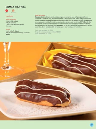 BomBA TrufAdA

35min.    15 unidades


 Ingredientes                               Modo de Preparo
                                            Massa de Carolina: Em uma panela coloque a água e a margarina. Leve ao fogo e quando ferver
 Massa de Carolina                          acrescente a farinha de trigo, mexa energicamente e deixe cozinhar bem. Retire do fogo e acrescente
 1 xícara (chá) de água                     os ovos, um a um. Coloque a massa em um saco descartável, faça um pequeno corte na ponta e pingue
 100g de margarina                          em uma assadeira untada, formando as carolinas. Leve-as para assar em forno a 200ºC. Quando elas
 1 xícara (chá) de farinha de trigo         dobrarem de volume, abaixe a temperatura do forno e deixe-as assando por mais 8 minutos. Espere
 4 a 5 ovos                                 esfriar para cortar as bombas ao meio. Montagem: Em um saco de confeitar coloque a truffa e recheie
                                            as bombas. Banhe-as no chocolate derretido, espere secar e coloque em forminhas.
 Recheio
 1 pote de truffa Alispec                   Custo total da receita: R$ 12,00
 300g de chocolate meio amargo fracionado   Preço de venda sugerido por unidade: R$ 3,00
 Alispec                                    Lucro aproximado: R$ 33,00




                                                                                                                                             07
 
