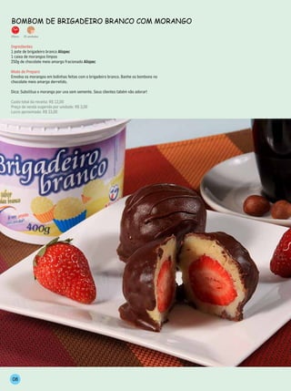 BomBom de BrigAdeiro BrAnCo Com morAngo
25min.   15 unidades


Ingredientes
1 pote de brigadeiro branco Alispec
1 caixa de morangos limpos
250g de chocolate meio amargo fracionado Alispec

Modo de Preparo
Envolva os morangos em bolinhas feitas com o brigadeiro branco. Banhe os bombons no
chocolate meio amargo derretido.

Dica: Substitua o morango por uva sem semente. Seus clientes tabém vão adorar!

Custo total da receita: R$ 12,00
Preço de venda sugerido por unidade: R$ 3,00
Lucro aproximado: R$ 33,00




 08
 