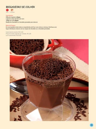 BrigAdeiro de Colher

20min.   12 unidades


Ingredientes
250g de brigadeiro Alispec
1 lata de creme de leite sem soro
125g de truffa Alispec
Raspas de chocolate ou chocolate granulado para decorar

Modo de Preparo
Em uma batedeira bata todos os ingredientes até ficar uma mistura cremosa. Distribua-a em
taças individuais e decore com as raspas de chocolate ou o chocolate granulado.

Custo total da receita: R$ 12,00
Preço de venda sugerido por unidade: R$ 3,00
Lucro aproximado: R$ 24,00




                                                                                            09
 