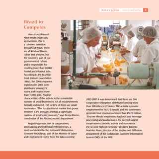 Doces e geléias     sweets and jellies    



Brazil in
Compotes
    How about dessert?
After meals, especially
at noontime, this is
a common question
throughout Brazil. There
are all kinds of flavors,
colors and textures, but
the custom is part of our
gastronomical culture
and is responsible for
creating more than 30,000
formal and informal jobs.
According to the Brazilian
Food Industry Association
(Abia), the 500 companies
registered in 2005 were
distributed among 25
states and created more
than 15,000 jobs. Another
characteristic of this activity is the remarkable      2005-2007 it was determined that there are 586
number of small businesses. Of all establishments      cooperative enterprises distributed among more
formally registered, 457 or 83% of them are small      than 300 cities in 27 states. The activities provide
businesses. “This is a traditional market that grows   employment for 18,573 people and the businesses
between 6-8% annually and has a significant
                                                       generate total revenues of more than R$ 25 million.
number of small entrepreneurs,” says Denis Ribeiro,
                                                       “First we should emphasize that food and beverage
coordinator of the Abia economic department.
                                                       processing and production is the second largest
    Regarding production by cooperatives,              cooperative economic activity and represents
associations and individual entrepreneurs, a           the second highest earnings,” declares Roberto
study conducted by the National Collaborative          Marinho Alves, director of the Studies and Diffusion
Economy Secretariat, part of the Ministry of Labor     Department of the Collaborate Economy Information
and Employment (MTE), from the data covering           System (SIES) of the MTE.
 