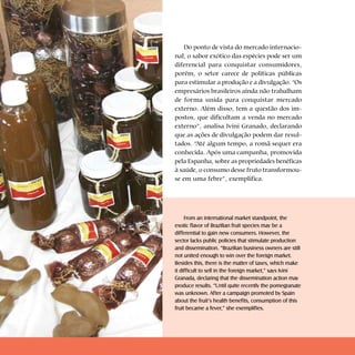 Cartilhas Temáticas   Thematic Pamphlets



                                                   Do ponto de vista do mercado internacio-
                                                nal, o sabor exótico das espécies pode ser um
                                                diferencial para conquistar consumidores,
                                                porém, o setor carece de políticas públicas
                                                para estimular a produção e a divulgação. “Os
                                                empresários brasileiros ainda não trabalham
                                                de forma unida para conquistar mercado
                                                externo. Além disso, tem a questão dos im-
                                                postos, que dificultam a venda no mercado
                                                externo”, analisa Ivini Granado, declarando
                                                que as ações de divulgação podem dar resul-
                                                tados. “Até algum tempo, a romã sequer era
                                                conhecida. Após uma campanha, promovida
                                                pela Espanha, sobre as propriedades benéficas
                                                à saúde, o consumo desse fruto transformou-
                                                se em uma febre”, exemplifica.




                                                     From an international market standpoint, the
                                                exotic flavor of Brazilian fruit species may be a
                                                differential to gain new consumers. However, the
                                                sector lacks public policies that stimulate production
                                                and dissemination. “Brazilian business owners are still
                                                not united enough to win over the foreign market.
                                                Besides this, there is the matter of taxes, which make
                                                it difficult to sell in the foreign market,” says Ivini
                                                Granada, declaring that the dissemination action may
                                                produce results. “Until quite recently the pomegranate
                                                was unknown. After a campaign promoted by Spain
                                                about the fruit’s health benefits, consumption of this
                                                fruit became a fever,” she exemplifies.
 