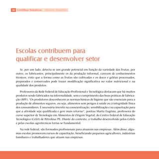 Cartilhas Temáticas   Thematic Pamphlets




     Escolas contribuem para
     qualificar e desenvolver setor
        Se, por um lado, detecta-se um grande potencial em função da variedade das frutas, por
     outro, os fabricantes, principalmente os da produção informal, carecem de conhecimentos
     técnicos, visto que a forma como as frutas são cultivadas e os doces e geléias processados,
     preparados e conservados pode trazer modificação significativa no valor nutricional e na
     qualidade dos produtos.

        Professores da Rede Federal de Educação Profissional e Tecnológica destacam que há muitos
     produtos sendo fabricados na informalidade, sem o cumprimento das boas práticas de fabrica-
     ção (BPF). “Os produtores desconhecem as normas básicas de higiene que são essenciais para a
     produção de alimentos seguros, ou seja, alimentos sem perigos à saúde ou à integridade física
     dos consumidores. É necessário investir na conscientização, sensibilização e na capacitação para
     que a atividade seja qualificada e gere mais retorno”, pontua Marta Eugênia, professora do
     curso superior de Tecnologia em Alimentos de Origem Vegetal, do Centro Federal de Educação
     Tecnológica (Cefet) de Petrolina/PE. Diante do contexto, o trabalho desenvolvido pelos Cefets
     e pelas escolas agrotécnicas torna-se fundamental.

        Na rede federal, são formados profissionais para atuarem nas empresas. Além disso, algu-
     mas escolas promovem cursos de capacitação, beneficiando pequenos agricultores, indústrias
     familiares e trabalhadores que atuam nas empresas.
 