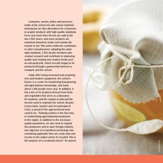 Doces e geléias   sweets and jellies   2



    Compotes, sweets, jellies and preserves
made at the school not only ensure students’
training but are also alternatives for consumers
to acquire products with high quality standards.
Every year more then 40 tons are sold at the
two CAVG stores, and some products are
marketed elsewhere inside and outside Rio
Grande to Sul. This action indirectly contributes
to other manufacturers’ adopting the same
rigid standards. CAVG faculty members also
conduct research and contribute to improving
quality and creating new market trends such
as rose-petal jelly, which recently began to be
produced through a partnership between a
company and the school.
    Today after being renovated and acquiring
new and modern equipment, the school’s
factory is a center for transferring fruit-growing
and agro-industry knowledge, and trains
about 1,200 people every year. In addition, it
has a line of 62 products derived from fruits
and vegetables that serve as a laboratory
for students, and the surplus is sold and the
income used to maintain the school. Ricardo
Lemos Sainz, teacher and vice-principal of
CAVG, is proud of the agro-technical work
carried out. “Training workers is the first step
in modernizing agro-industrial production
in the region. In addition to the necessary
quality parameters, we also seek to expand
this production and to open foreign markets.
Our objective is to transform technology into
something applicable that can create jobs and
income in the region where it’s located. This is
the purpose of a vocational school,” he asserts.




                                                                                                 Shutterstock
 