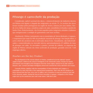 2   Cartilhas Temáticas      Thematic Pamphlets




        Pêssego é carro-chefe da produção
           Considerada capital nacional dos doces, o desenvolvimento da indústria doceira
        em Pelotas está ligado à chegada dos imigrantes no século 19. As receitas dos doces
        foram trazidas pelos portugueses da região do Aveiro, famosa por seus ninhos, fios-
        de-ovos, babas-de-moça, camafeus, papos-de-anjo, canudinhos recheados e pastéis de
        Santa Clara. Posteriormente, eles foram seguidos pelos imigrantes alemães e italianos
        que enriqueceram o cardápio de guloseimas com suas receitas.

            Atualmente, Pelotas, juntamente com os municípios de Morro Redondo e Canguçu,
        é responsável por mais de 90% da produção nacional de pêssego. Em função disso, o
        carro-chefe dos produtos são os derivados dessa fruta. Anualmente, são industriali-
        zados e comercializados no mercado interno aproximadamente 45 milhões de latas
        de pêssegos em calda. De novembro a janeiro, período da colheita, as empresas da
        região de Pelotas entram em ritmo acelerado de produção, gerando cerca de 7 mil
        empregos diretos.


        Peaches are the Key Product
           The development of the sweets industry in Pelotas, considered to be the national “sweets”
        capital of Brazil, is linked to the arrival of immigrants in the nineteenth century. Recipes for sweets
        and desserts were brought by the Portuguese from the Aveiro region, famous for its wide variety of
        desserts. Later, German and Italian immigrants arrived who enriched the menu with their own recipes.
            Currently Pelotas, together with the municipalities of Morro Redondo and Canguçu, is
        responsible for more than 90% of the national peach production. That’s why the key products are
        those derived from this fruit. Every year 45 million cans of peaches in syrup are produced and sold
        in the domestic market. During the harvest from November to January, companies in the Pelotas
        region pick up the production pace and create about 7,000 direct jobs.
 