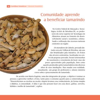 2 Cartilhas Temáticas   Thematic Pamphlets




                                         Comunidade aprende
                                          a beneficiar tamarindo
                                                       No Centro Federal de Educação e Tecno-
                                                     lógica (Cefet) de Petrolina/PE, os profes-
                                                      sores do curso superior de Tecnologia em
                                                      Alimentos atuam no fomento do desen-
                                                      volvimento social e econômico, estimu-
                                                       lando a utilização dos recursos naturais
                                                      existentes na região.

                                                          Os moradores de Caboclo, povoado dis-
                                                      tante cerca de 120km de Petrolina, são uns
                                                     dos beneficiados pela iniciativa. Os frutos
                                                    das árvores centenárias, localizadas no cen-
                                                  tro do pequeno povoado, foram testemunhas
                                                do nascimento e crescimento do local, mas são
                                              pouco aproveitados pela população, bem como
                                            aqueles produzidos pelos tamarindeiros dos diversos
                                        sítios de suas imediações. Para mudar essa realidade,
                                     anualmente, um grupo de professores e alunos ministra
                                 curso sobre o processamento do tamarindo.

          De acordo com Marta Eugênia, uma das integrantes do grupo, o objetivo é ensinar as
  pessoas a aproveitar melhor a fruta, tanto para o consumo quanto para a comercialização.
  “Desenvolvemos as receitas na escola e depois levamos esse conhecimento, de forma simples
  e didática, à comunidade. A idéia é que elas possam fazer em casa doces, geléias, sorvetes,
  bebidas e molho de tamarindo”, explica.
 