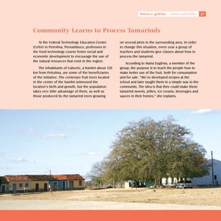 Doces e geléias    sweets and jellies    27



Community Learns to Process Tamarinds
   At the Federal Technology Education Center          on several plots in the surrounding area. In order
(Cefet) in Petrolina, Pernambuco, professors in        to change this situation, every year a group of
the food technology course foster social and           teachers and students give classes about how to
economic development to encourage the use of           process the tamarind.
the natural resources that exist in the region.
                                                          According to Maria Eugênia, a member of the
    The inhabitants of Caboclo, a hamlet about 120     group, the purpose is to teach the people how to
km from Petrolina, are some of the beneficiaries       make better use of the fruit, both for consumption
of the initiative. The centenary fruit trees located   and for sale. “We’ve developed recipes at the
in the center of the hamlet witnessed the              school and later taught them in a simple way to the
location’s birth and growth, but the population        community. The idea is that they could make these
takes very little advantage of them, as well as        tamarind sweets, jellies, ice creams, beverages and
those produced by the tamarind trees growing           sauces in their homes,” she explains.
 