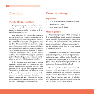 0 Cartilhas Temáticas     Thematic Pamphlets




  Receitas                                              Doce de pêssego
                                                        Ingredientes
  Polpa de tamarindo                                    • 1kg de pêssegos descascados e sem caroços;
                                                        • ½kg de açúcar cristal;
     Para preparar a polpa de tamarindo é preci-
  so seguir as seguintes etapas: lavar os frutos;       • 1 copo americano de água.
  descascar; pesar; cozinhar; peneirar; resfriar;
  acondicionar e congelar.                              Modo de preparo
      Após a lavagem dos tamarindos, as cascas              Descascar os pêssegos, retirar os caroços e
  devem ser retiradas. Para obtenção da polpa, é        levá-los ao tacho ou panela para cozinhar com a
  necessário que seja utilizada água para amolecê-      água, mexendo algumas vezes para não grudar
  la, facilitando a extração. Esta operação pode        no fundo, até que se obtenha uma polpa um
  ser feita de duas maneiras: deixando a polpa          pouco concentrada. Neste momento, acrescen-
  de molho em uma bacia com água potável por,           tar o açúcar e não parar mais de mexer, até que
  aproximadamente, 12 horas, ou cozinhando em           o doce fique pronto.
  água fervente por alguns minutos. A relação
  adequada entre polpa e água é de uma medida               Para saber o ponto, é indicado passar a colher
  de fruta para uma medida de água. Quando a            no fundo da panela, se ela aparecer por um bre-
  polpa estiver mole, passar na peneira e acondi-       ve instante, o doce está no ponto. Outra forma
  cioná-la em sacos plásticos para congelar.            é colocar uma pequena porção de doce em um
      Se desejar, pode-se prepará-la de forma que       prato gelado. Ao esfriar, ele rapidamente vai dar
  possa ser armazenada em temperatura am-               uma noção da sua consistência final.
  biente, procedendo da seguinte maneira: após
                                                           Depois de ponto, o doce deve ser acondi-
  peneirar, levar a polpa ao fogo para aquecer
  até ebulição, acondicionar em frasco de vidro,        cionado o mais quente possível em recipientes
  fechar com tampa rosqueável ou recravável e           de vidro herméticos, que devem ser tampados
  submetê-lo a banho-maria com água já em ebu-          imediatamente. O produto vai durar por até dois
  lição permanecendo por 5 minutos para pasteu-         anos. Pode-se também usar potes de plástico
  rizar. Com a polpa é possível fazer doces, geléias,   não herméticos e conservar em geladeira por
  sorvetes e molho para carnes e saladas.               até seis meses se não forem abertos.
 