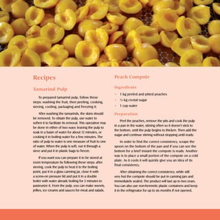 Doces e geléias       sweets and jellies     




Recipes                                                   Peach Compote

                                                          Ingredients
Tamarind Pulp
                                                          • 1 kg peeled and pitted peaches
    To prepared tamarind pulp, follow these
                                                          • ½ kg crystal sugar
steps: washing the fruit, then peeling, cooking,
sieving, cooling, packaging and freezing it.              • 1 cup water

     After washing the tamarinds, the skins should        Preparation
be removed. To obtain the pulp, use water to
                                                              Peel the peaches, remove the pits and cook the pulp
soften it to facilitate its removal. This operation may
                                                          in a pan in the water, stirring often so it doesn’t stick to
be done in either of two ways: leaving the pulp to
                                                          the bottom, until the pulp begins to thicken. Then add the
soak in a basin of water for about 12 minutes, or
                                                          sugar and continue stirring without stopping until ready.
cooking it in boiling water for a few minutes. The
ratio of pulp to water is one measure of fruit to one         In order to find the correct consistency, scrape the
of water. When the pulp is soft, run it through a         spoon on the bottom of the pan and if you can see the
sieve and put it in plastic bags to freeze.               bottom for a brief instant the compote is ready. Another
                                                          way is to place a small portion of the compote on a cold
     If you want you can prepare it to be stored at
                                                          plate. As it cools it will quickly give you an idea of its
room temperature by following these steps: after
                                                          final consistency.
sieving, cook the pulp to heat it to the boiling
point, put it in a glass canning jar, close it with            After obtaining the correct consistency, while still
a screw-on pressure lid and put it in a double            very hot the compote should be put in canning jars and
boiler with water already boiling for 5 minutes to        immediately sealed. The product will last up to two years.
pasteurize it. From the pulp, you can make sweets,        You can also use non-hermetic plastic containers and keep
jellies, ice creams and sauces for meat and salads.       it in the refrigerator for up to six months if not opened.
 