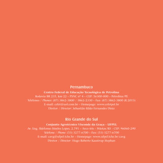 2 Cartilhas Temáticas   Thematic Pamphlets




                                              Pernambuco
                       Centro Federal de Educação Tecnológica de Petrolina
                Rodovia BR 235, km 22 – PSNC nº 4 – CEP: 56300-000 – Petrolina/PE
          Telefones / Phones: (87) 3862-3800 / 3862-2330 – Fax: (87) 3862-3800 (R.2013)
                       E-mail: cefet@uol.com.br – Homepage: www.cefetpet.br
                          Diretor / Director: Sebastião Rildo Fernandes Diniz


                                        Rio Grande do Sul
                         Conjunto Agrotécnico Visconde da Graça - UFPEL
          Av. Eng. Ildefonso Simões Lopes, 2.791 – Arco-íris – Pelotas/RS - CEP: 96060-290
                       Telefone / Phone: (53) 3277-6700 – Fax: (53) 3277-6700
                 E-mail: cavg@ufpel.tche.br – Homepage: www.ufpel.tche.br/cavg
                          Diretor / Director: Hugo Roberto Kaastrup Stephan
 