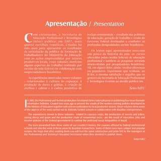 Doces e geléias       sweets and jellies      




                    Apresentação / Presentation

C
       om entusiasmo, a Secretaria de                         rochas ornamentais – resultam das políticas
       Educação Profissional e Tecnológica                    de educação, geração de trabalho e renda do
       (Setec) publica, em 2007, mais                         Governo Federal destinadas a combater as
quatro cartilhas temáticas. Criadas há                        profundas desigualdades sociais brasileiras.
dois anos para apresentar os resultados
da articulação da política de formação de                         Os textos aqui apresentados mostram
trabalhadores do Ministério da Educação                       um pouco da história do país, os cursos
com as ações empreendidas por setores                         oferecidos pelas escolas federais de educação
produtivos locais, esses volumes mostram                      profissional e também as pesquisas setoriais
alguns aspectos do trabalho realizado por                     desenvolvidas por pesquisadores brasileiros.
escolas da rede federal em colaboração com                    Há, em alguns deles, ainda, receitas pitorescas
empreendedores brasileiros.                                   ou populares. Esperamos que tenham, ao
                                                              lê-los, a mesma satisfação e orgulho que os
   As experiências mostradas nesses volumes                   gestores da Secretaria de Educação Profissional
– relacionadas à cultura do cupuaçu, à                        e Tecnológica tiveram ao decidir publicá-los.
produção de doces e geléias, à criação de
ovelhas e cabras e à cadeia produtiva de                                                               Setec/MEC




I
   n 2007, the Professional and Technical Education Secretariat (Setec) takes pleasure in publishing four more thematic
   informative bulletins. Created two years ago to present the results of the workers training policies developed by
   the Ministry of Education together with actions undertaken by local productive sectors, these volumes show some
of the aspects of the work carried out by federally funded schools in collaboration with Brazilian entrepreneurs.
    The experiences shown in these volumes - related to cupuaçu crops, the production of sweets and jellies,
raising sheep and goats and the production chain of ornamental rocks - are the result of education, jobs and
income policies of the federal government to combat the profound social inequalities in Brazil.
    The texts presented here show some of our country’s history, the courses offered by federal professional
schools and also the work in these areas by Brazilian researchers. Some of them even have unique and popular
recipes. We hope that after reading them you will feel the same satisfaction and pride felt by the managers at
the Professional and Technical Education Secretariat when they decided to publish them.
                                                                                                           Setec/MEC
 