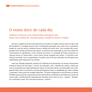 Cartilhas Temáticas   Thematic Pamphlets




    O nosso doce de cada dia
    Tradição começou com colonizador português que,
    junto com mudas de cana-de-açúcar, também trouxe o hábito

       Os doces e geléias de frutas estão presentes em todos os estados e fazem parte do dia-a-dia
    dos brasileiros. A tradição nasceu com o colonizador português que, junto com as primeiras
    mudas de cana-de-açúcar, também trouxe o hábito de comer doce. Nas cozinhas das casas-
    grandes das fazendas produtoras de açúcar, as senhoras iam ensinando as escravas a misturar
    corretamente os ingredientes. Com a fartura do açúcar e a variedade de frutas existentes, as
    culturas foram se misturando e novos doces foram surgindo dos tachos. A estrutura culi-
    nária foi mantida, mas os ingredientes, trocados, pois as frutas existentes em Portugal eram
    substituídas pelas disponíveis na colônia.

       João Luís Almeida Machado, professor de História de Gastronomia, do Serviço Nacional do
    Comércio (Senac) de São Paulo, e mestre em Educação, Arte e História da Cultura, relata que
    com o crescimento da comercialização do açúcar no mercado interno, incrementado com a che-
    gada de Dom João VI ao Brasil, as receitas portuguesas foram se espalhando por toda a colônia
    e passando a fazer parte do cardápio alimentar. “Os doces integraram-se de tal forma à cultura
    brasileira que passaram a representar nossos mais íntimos sentimentos em relação aos amores de
    nossas vidas, carinhosamente chamados por alcunhas como ‘doce de coco’, ‘manjar’, ‘docinho’
    ou a referências como ‘ela é um doce de pessoa’”, pontua.
 