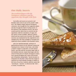 Doces e geléias   sweets and jellies   



Our Daily Sweets
The tradition began with the
Portuguese colonizers and the
sugarcane they brought with them

    Fruit jellies and sweets are present in all
Brazilian states and are part of the people’s daily
lives. The tradition began with the Portuguese
colonizers, who brought the first sugarcane plants,
and also brought the habit of eating sweets. In
the kitchens of the plantation houses, the wives
would teach the slaves how to correctly mix the
ingredients. With the abundance of sugar and
the variety of fruits available, different cultures
mixed and new sweets were invented. The culinary
structure was maintained but the ingredients were
changed since the fruits available in Portugal were
replaced by those available in the Brazilian colony.

    João Luís Almeida Machado, professor of
gastronomical history for the National Commercial
Training Service (Senac) in São Paulo, who holds
a master’s degree in education, art and cultural
history, says that with the increased sugar trade in
the Brazilian domestic market that began with the
arrival of Dom João VI in Brazil, Portuguese recipes
were spread throughout the colony and became
part of Brazilian eating habits. “Sweets became so
integrated into Brazilian culture that they began to
represent our most intimate feelings in relation to
the loves of our lives, tenderly called by names like
“sweetheart”, “sweetie” or references like “she’s
so sweet,” he points out.




                                                                                                   Shutterstock
 