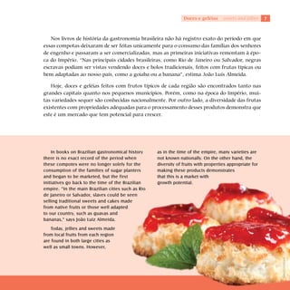 Doces e geléias     sweets and jellies   7



   Nos livros de história da gastronomia brasileira não há registro exato do período em que
essas compotas deixaram de ser feitas unicamente para o consumo das famílias dos senhores
de engenho e passaram a ser comercializadas, mas as primeiras iniciativas remontam à épo-
ca do Império. “Nas principais cidades brasileiras, como Rio de Janeiro ou Salvador, negras
escravas podiam ser vistas vendendo doces e bolos tradicionais, feitos com frutas típicas ou
bem adaptadas ao nosso país, como a goiaba ou a banana”, estima João Luís Almeida.

   Hoje, doces e geléias feitos com frutos típicos de cada região são encontrados tanto nas
grandes capitais quanto nos pequenos municípios. Porém, como na época do Império, mui-
tas variedades sequer são conhecidas nacionalmente. Por outro lado, a diversidade das frutas
existentes com propriedades adequadas para o processamento desses produtos demonstra que
este é um mercado que tem potencial para crescer.




    In books on Brazilian gastronomical history     as in the time of the empire, many varieties are
there is no exact record of the period when         not known nationally. On the other hand, the
these compotes were no longer solely for the        diversity of fruits with properties appropriate for
consumption of the families of sugar planters       making these products demonstrates
and began to be marketed, but the first             that this is a market with
initiatives go back to the time of the Brazilian    growth potential.
empire. “In the main Brazilian cities such as Rio
de Janeiro or Salvador, slaves could be seen
selling traditional sweets and cakes made
from native fruits or those well adapted
to our country, such as guavas and
bananas,” says João Luiz Almeida.
    Today, jellies and sweets made
from local fruits from each region
are found in both large cities as
well as small towns. However,




                                                                                                              Shutterstock
 