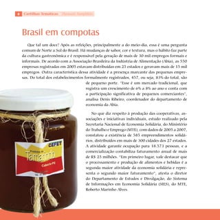 Cartilhas Temáticas   Thematic Pamphlets




    Brasil em compotas
       Que tal um doce? Após as refeições, principalmente a do meio-dia, essa é uma pergunta
    comum de Norte a Sul do Brasil. Há mudanças de sabor, cor e textura, mas o hábito faz parte
    da cultura gastronômica e é responsável pela geração de mais de 30 mil empregos formais e
    informais. De acordo com a Associação Brasileira da Indústria de Alimentação (Abia), as 550
    empresas registradas em 2005 estavam distribuídas em 25 estados e geravam mais de 15 mil
    empregos. Outra característica dessa atividade é a presença marcante das pequenas empre-
    sas. Do total dos estabelecimentos formalmente registrados, 457, ou seja, 83% do total, são
                                        de pequeno porte. “Esse é um mercado tradicional, que
                                        registra um crescimento de 6% a 8% ao ano e conta com
                                        a participação significativa de pequenos comerciantes”,
                                        analisa Denis Ribeiro, coordenador do departamento de
                                        economia da Abia.

                                           No que diz respeito à produção das cooperativas, as-
                                        sociações e iniciativas individuais, estudo realizado pela
                                        Secretaria Nacional de Economia Solidária, do Ministério
                                        do Trabalho e Emprego (MTE), com dados de 2005 a 2007,
                                        constatou a existência de 585 empreendimentos solidá-
                                        rios, distribuídos em mais de 300 cidades dos 27 estados.
                                        A atividade garante ocupação para 18.573 pessoas, e a
                                        comercialização contabiliza faturamento anual de mais
                                        de R$ 25 milhões. “Em primeiro lugar, vale destacar que
                                        o processamento e produção de alimentos e bebidas é a
                                        segunda maior atividade da economia solidária e repre-
                                        senta o segundo maior faturamento”, atesta o diretor
                                        do Departamento de Estudos e Divulgação, do Sistema
                                        de Informações em Economia Solidária (SIES), do MTE,
                                        Roberto Marinho Alves.
 