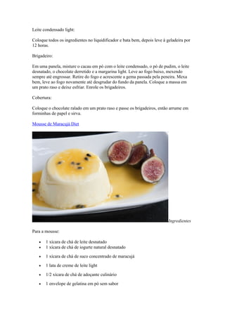 Leite condensado light:
Coloque todos os ingredientes no liquidificador e bata bem, depois leve à geladeira por
12 horas.
Brigadeiro:
Em uma panela, misture o cacau em pó com o leite condensado, o pó de pudim, o leite
desnatado, o chocolate derretido e a margarina light. Leve ao fogo baixo, mexendo
sempre até engrossar. Retire do fogo e acrescente a gema passada pela peneira. Mexa
bem, leve ao fogo novamente até desgrudar do fundo da panela. Coloque a massa em
um prato raso e deixe esfriar. Enrole os brigadeiros.
Cobertura:
Coloque o chocolate ralado em um prato raso e passe os brigadeiros, então arrume em
forminhas de papel e sirva.
Mousse de Maracujá Diet
Ingredientes
Para a mousse:
• 1 xícara de chá de leite desnatado
• 1 xícara de chá de iogurte natural desnatado
• 1 xícara de chá de suco concentrado de maracujá
• 1 lata de creme de leite light
• 1/2 xícara de chá de adoçante culinário
• 1 envelope de gelatina em pó sem sabor
 