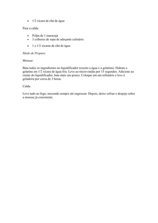• 1/2 xícara de chá de água
Para a calda:
• Polpa de 1 maracujá
• 3 colheres de sopa de adoçante culinário
• 1 e 1/2 xícaras de chá de água
Modo de Preparo
Mousse:
Bata todos os ingredientes no liquidificador (exceto a água e a gelatina). Hidrate a
gelatina em 1/2 xícara de água fria. Leve ao micro-ondas por 15 segundos. Adicione ao
creme do liquidificador, bata mais um pouco. Coloque em um refratário e leve à
geladeira por cerca de 3 horas.
Calda:
Leve tudo ao fogo, mexendo sempre até engrossar. Depois, deixe esfriar e despeje sobre
a mousse já consistente.
 