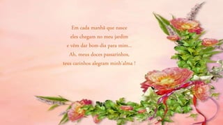 Em cada manhã que nasce
eles chegam no meu jardim
e vêm dar bom-dia para mim...
Ah, meus doces passarinhos,
teus carinhos alegram minh'alma !
 