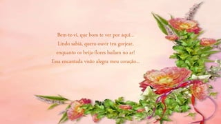 Bem-te-vi, que bom te ver por aqui...
Lindo sabiá, quero ouvir teu gorjear,
enquanto os beija-flores bailam no ar!
Essa encantada visão alegra meu coração...
 