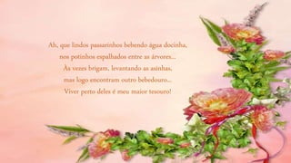 Ah, que lindos passarinhos bebendo água docinha,
nos potinhos espalhados entre as árvores...
Às vezes brigam, levantando as asinhas,
mas logo encontram outro bebedouro...
Viver perto deles é meu maior tesouro!
 