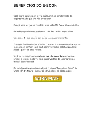 BE
Você
engo
Esse
Ele e
Mas
O e-
cont
pass
Você
simp
delíc
Se v
Che
ENEFÍ
ê ficaria s
ordar? Cla
e já seria
está propo
s esses bô
-book “Doc
teúdo em
so a passo
ê vai cons
ples e prát
cias quand
você ficou
f Fit Pedro
ÍCIOS
atisfeito e
aro que sim
um grande
orcionand
ônus pod
ces Sem C
nenhum o
o de cada
seguir prep
tica, e não
do quiser.
interessa
o Moura e
S DO E
m provar
m, não é v
e benefíci
o por tem
em sair d
Culpa” é ú
outro local
receita.
parar doc
o vai mais
do em adq
e ganhar o
E-BO
qualquer
verdade?
o, mas o C
po LIMITA
do ar a qu
único no m
, com info
ces que nã
passar vo
quirir o e-
os bônus, c
OK
doce, sem
Chef Fit P
ADO mais
ualquer m
mercado, n
ormações d
ão engord
ontade de
book “Doc
clique no
m ter medo
Pedro Mou
5 super b
omento.
não existe
detalhada
dam de m
saborear
ces Sem C
botão aba
o de
ura vai além
bônus.
esse tipo
as além do
aneira
essas
Culpa” do
aixo.
m.
de
o
 