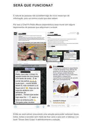SE
É na
infor
Por
depo
Entã
bolo
book
ERÁ Q
atural às p
rmação, p
isso o Ch
oimentos d
ão se você
os, tortas e
k “Doces S
QUE F
pessoas nã
ois vai co
ef Fit Ped
de pessoa
ê estiver p
e sorvetes
Sem Culpa
FUNC
ão acredit
ntra a tudo
ro Moura
as que adq
procurando
s sem med
a” é defini
IONA
tem logo d
o que elas
disponibil
quiriram o
o uma solu
do de ficar
itivamente
A?
de início n
s sabem.
izou esse
o e-book.
ução para
r cara a ca
e a soluçã
esse tipo
mural com
poder sa
ara com a
o.
de
m alguns
borear do
balança,
ces,
o e-
 