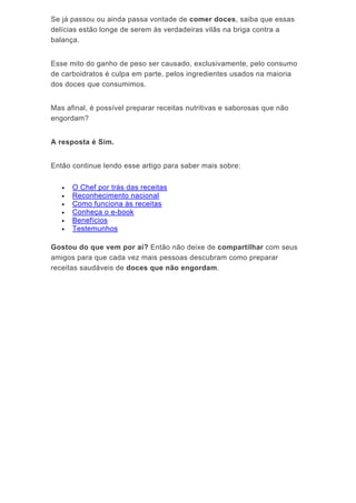 Se já passou ou ainda passa vontade de comer doces, saiba que essas
delícias estão longe de serem às verdadeiras vilãs na briga contra a
balança.
Esse mito do ganho de peso ser causado, exclusivamente, pelo consumo
de carboidratos é culpa em parte, pelos ingredientes usados na maioria
dos doces que consumimos.
Mas afinal, é possível preparar receitas nutritivas e saborosas que não
engordam?
A resposta é Sim.
Então continue lendo esse artigo para saber mais sobre:
 O Chef por trás das receitas
 Reconhecimento nacional
 Como funciona às receitas
 Conheça o e-book
 Benefícios
 Testemunhos
Gostou do que vem por aí? Então não deixe de compartilhar com seus
amigos para que cada vez mais pessoas descubram como preparar
receitas saudáveis de doces que não engordam.
 