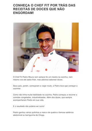 CO
RE
EN
O C
mes
Seu
cozi
Com
com
acom
E o
Ped
abdo
ONHE
ECEIT
NGOR
hef Fit Pe
smo ovo el
s pais, po
nhar.
mo não tinh
midas cong
mpanhara
resultado
ro ganhou
ominal ou
ÇA O
TAS D
RDAM!
dro Moura
le sabia fr
rém, come
ha muita h
geladas, in
m Pedro e
não pode
u vários qu
barriguinh
CHE
E DOC
!
a nem sem
ritar, mas a
eçaram a
habilidade
ndustrializa
em sua vid
ria ser ou
uilinhos a
ha de Cho
F FIT
CES Q
mpre foi um
adorava s
viajar mu
e na cozinh
adas. Além
da.
tro!
mais e de
opp.
POR
QUE N
m mestre
saborear d
ito, e Pedr
ha, Pedro
m dos doc
e quebra a
TRÁS
NÃO
na cozinh
oces.
ro teve qu
começou
ces, que se
a famosa s
S DAS
a, nem
ue começa
a recorre
empre
saliência
S
ar a
r a
 
