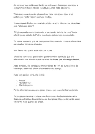Ao perceber que está engordando ele entrou em desespero, começou a
consumir comidas de rótulos “saudáveis”, mas nada adiantava.
Triste com essa situação, ele resolveu viajar por alguns dias, e foi
justamente nesta viagem que tudo mudou.
Uma amiga de Pedro, em uma brincadeira, acabou falando que ele estava
com “tetinha de cone”!
É lógico que ela estava brincando, a expressão “tetinha de cone” fazia
referência ao estado de Pedro, mas isso o deixou bem incomodado.
Foi nesse momento que ele resolveu mudar a maneira como se alimentava
para acabar com essa situação.
Mas Pedro não queria abrir mão dos doces.
Então ele começou a pesquisar e gastar dinheiro com tudo que era
relacionado com alimentação e receitas de doces que não engordavam.
Após 3 meses, ele conseguiu diminuir cerca de 10% de pura gordura do
seu corpo, além de 8 cm de circunferência da barriga.
Tudo sem passar fome, ele comia:
 Pizzas
 “Batata Frita”
 Hambúrgueres
Porém ele mesmo preparava esses pratos, com ingredientes funcionais.
Pedro gostou tanto de cozinhar que fez o curso de Gastronomia e Alta
Cozinha no Instituto Gastronômico de Campinas (IGA), se tornando assim
o Chef Fit mais querido do Brasil.
 