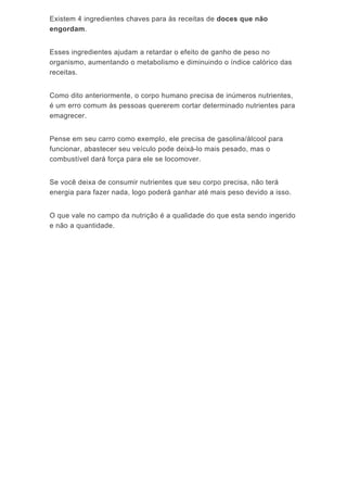Existem 4 ingredientes chaves para às receitas de doces que não
engordam.
Esses ingredientes ajudam a retardar o efeito de ganho de peso no
organismo, aumentando o metabolismo e diminuindo o índice calórico das
receitas.
Como dito anteriormente, o corpo humano precisa de inúmeros nutrientes,
é um erro comum às pessoas quererem cortar determinado nutrientes para
emagrecer.
Pense em seu carro como exemplo, ele precisa de gasolina/álcool para
funcionar, abastecer seu veículo pode deixá-lo mais pesado, mas o
combustível dará força para ele se locomover.
Se você deixa de consumir nutrientes que seu corpo precisa, não terá
energia para fazer nada, logo poderá ganhar até mais peso devido a isso.
O que vale no campo da nutrição é a qualidade do que esta sendo ingerido
e não a quantidade.
 