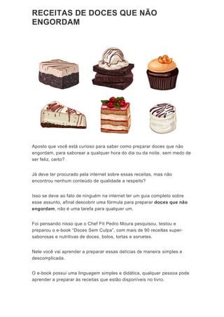RE
EN
Apo
engo
ser f
Já d
enco
Isso
esse
eng
Foi p
prep
sabo
Nele
desc
O e-
apre
ECEIT
NGOR
sto que vo
ordam, pa
feliz, certo
deve ter pr
ontrou nen
o se deve a
e assunto,
ordam, nã
pensando
parou o e-
orosas e n
e você vai
complicad
-book poss
ender a pr
TAS D
RDAM
ocê está c
ara sabore
o?
rocurado p
nhum cont
ao fato de
, afinal de
ão é uma
nisso que
book “Doc
nutritivas d
aprender
a.
sui uma li
eparar às
E DOC
curioso pa
ear a qualq
pela intern
teúdo de q
e ninguém
scobrir um
tarefa par
e o Chef F
ces Sem C
de doces,
a prepara
nguagem
receitas q
CES Q
ra saber c
quer hora
net sobre e
qualidade
na interne
ma fórmula
ra qualque
Fit Pedro M
Culpa”, co
bolos, tor
ar essas d
simples e
que estão
QUE N
como prep
do dia ou
essas rece
a respeito
et ter um g
a para pre
er um.
Moura pes
m mais de
rtas e sorv
delícias de
e didática,
disponíve
NÃO
parar doce
da noite,
eitas, mas
o?
guia comp
parar doc
squisou, te
e 90 receit
vetes.
e maneira
qualquer
eis no livro
es que não
sem medo
s não
pleto sobre
ces que n
estou e
tas super-
simples e
pessoa po
o.
o
o de
e
ão
-
ode
 