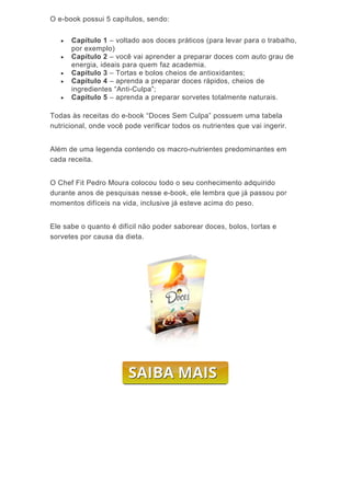 O e-





Toda
nutr
Além
cada
O C
dura
mom
Ele s
sorv
-book poss
Capítul
por exe
Capítul
energia
Capítul
Capítul
ingredie
Capítul
as às rece
icional, on
m de uma
a receita.
hef Fit Pe
ante anos
mentos dif
sabe o qu
vetes por c
sui 5 capí
lo 1 – volt
emplo)
lo 2 – voc
a, ideais pa
lo 3 – Tor
lo 4 – apr
entes “Ant
lo 5 – apr
eitas do e-
nde você p
legenda c
dro Moura
de pesqui
íceis na v
anto é dif
causa da d
tulos, sen
tado aos d
cê vai apre
ara quem
tas e bolo
enda a pre
ti-Culpa”;
enda a pre
-book “Doc
pode verifi
contendo o
a colocou
isas nesse
ida, inclus
ícil não po
dieta.
do:
doces prát
ender a pr
faz acade
os cheios d
eparar do
eparar sor
ces Sem C
icar todos
os macro-
todo o se
e e-book,
sive já este
oder sabo
ticos (para
eparar do
emia.
de antioxid
ces rápido
rvetes tota
Culpa” pos
os nutrien
nutrientes
u conheci
ele lembra
eve acima
rear doces
a levar par
ces com a
dantes;
os, cheios
almente na
ssuem um
ntes que v
s predomin
mento adq
a que já p
a do peso.
s, bolos, to
ra o trabal
auto grau
de
aturais.
ma tabela
vai ingerir
nantes em
quirido
passou por
ortas e
lho,
de
.
m
r
 