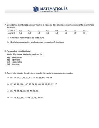 www.matematiques.com.br
7) Considere a distribuição a seguir relativa a notas de dois alunos de informática durante determinado
semestre:
a) Calcule as notas médias de cada aluno.
b) Qual aluno apresentou resultado mais homogêneo? Justifique.
8) Responda a questão abaixo:
Média, Mediana e Moda são medidas de:
a) ( ) Dispersão
b) ( ) posição
c) ( ) assimetria
d) ( ) curtose
9) Demonstre através de cálculos a posição da mediana nos dados informados:
a) 54, 74, 21, 01,12, 33, 03, 76, 40, 56, 89, 102, 04
b) 87, 45, 12, 120, 107, 05, 34, 02, 09, 01, 19, 29, 22, 17
c) 25, 74, 65, 12, 33, 03, 76, 40, 56
d) 45, 12, 100, 05, 34, 02, 09, 19, 29, 01
Aluno A 9,5 9,0 2,0 6,0 6,5 3,0 7,0 2,0
Aluno B 5,0 5,5 4,5 6,0 5,5 5,0 4,5 4,0
 