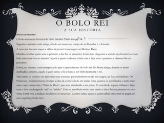 O BOLO REI 
A S UA HI S TÓR I A 
História do Bolo Rei 
O bolo-rei nasceu há cerca de vinte séculos. Tanto tempo! 
Segundo a tradição mais antiga, o bolo-rei nasceu no tempo do rei Herodes I, o Grande. 
A caravana dos reis magos e sábios ia prestar homenagem ao Menino Deus 
Decidiu escolher quem seria o primeiro a dar-lhe os presentes. Como não chegavam a acordo, resolveram fazer um 
bolo com uma fava no interior. Aquele a quem coubesse a fatia com a fava seria o primeiro a oferecer-lhe os 
presentes. 
Existe, no entanto, outra interpretação para o aparecimento do bolo-rei. Na Roma antiga, durante as festas 
dedicadas a saturno, aquele a quem saísse a fava ficava a ser simbolicamente o rei . 
Mais tarde, os cristãos vão aproveitar este costume para relembrar os três reis magos, na festa da Epifania. Os 
Franceses, posteriormente, tiveram a ideia de cortar o bolo em tantas fatias quantos os convidados e ainda mais 
uma, a que chamavam a “Parte de Deus”, que seria distribuída a um pobre. O convidado a quem calhasse a fatia 
com a fava era designado “rei” ou “rainha”. Este rei escolheria então uma rainha e dava-lhe um presente ou vice-versa. 
Entre nós, a tradição modificou-se um pouco e, como sabes, aquele a quem calhar a fava terá de pagar, no 
ano, seguinte, o bolo-rei!... 
 